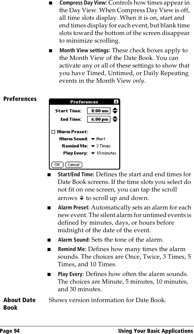 Page 94  Using Your Basic Applications■Compress Day View: Controls how times appear in the Day View. When Compress Day View is off, all time slots display. When it is on, start and end times display for each event, but blank time slots toward the bottom of the screen disappear to minimize scrolling. ■Month View settings: These check boxes apply to the Month View of the Date Book. You can activate any or all of these settings to show that you have Timed, Untimed, or Daily Repeating events in the Month View only.Preferences■Start/End Time: Defines the start and end times for Date Book screens. If the time slots you select do not fit on one screen, you can tap the scroll arrows   to scroll up and down.■Alarm Preset: Automatically sets an alarm for each new event. The silent alarm for untimed events is defined by minutes, days, or hours before midnight of the date of the event. ■Alarm Sound: Sets the tone of the alarm.■Remind Me: Defines how many times the alarm sounds. The choices are Once, Twice, 3 Times, 5 Times, and 10 Times.■Play Every: Defines how often the alarm sounds. The choices are Minute, 5 minutes, 10 minutes, and 30 minutes.About Date BookShows version information for Date Book.