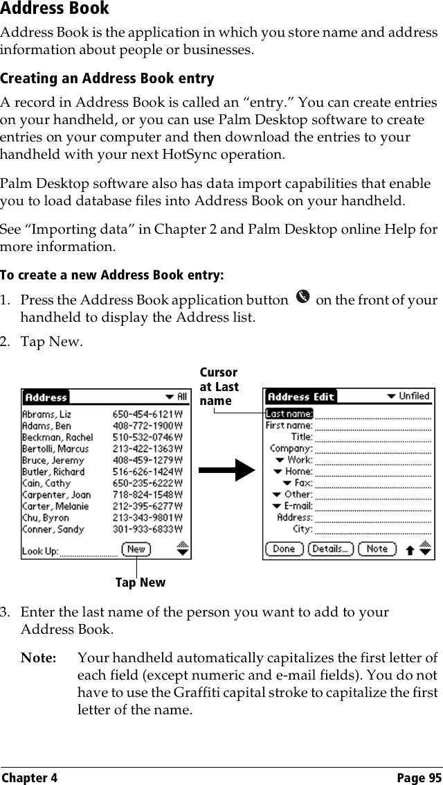 Chapter 4 Page 95Address BookAddress Book is the application in which you store name and address information about people or businesses.Creating an Address Book entryA record in Address Book is called an “entry.” You can create entries on your handheld, or you can use Palm Desktop software to create entries on your computer and then download the entries to your handheld with your next HotSync operation.Palm Desktop software also has data import capabilities that enable you to load database files into Address Book on your handheld. See “Importing data” in Chapter 2 and Palm Desktop online Help for more information.To create a new Address Book entry:1. Press the Address Book application button   on the front of your handheld to display the Address list.2. Tap New.3. Enter the last name of the person you want to add to your Address Book. Note: Your handheld automatically capitalizes the first letter of each field (except numeric and e-mail fields). You do not have to use the Graffiti capital stroke to capitalize the first letter of the name. Tap NewCursor at Last name