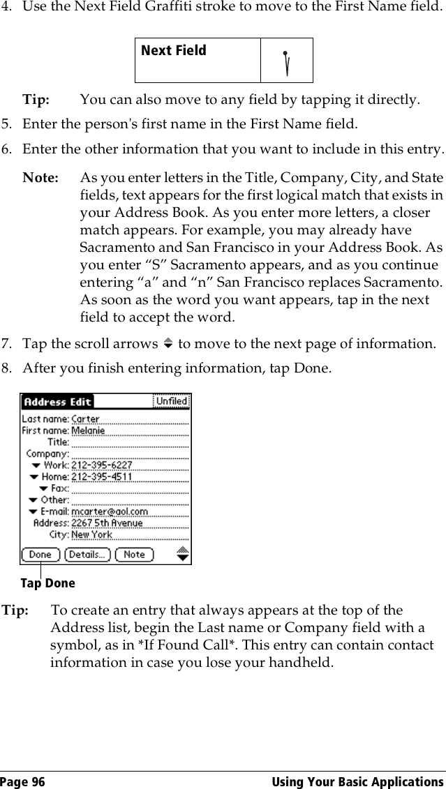 Page 96  Using Your Basic Applications4. Use the Next Field Graffiti stroke to move to the First Name field.Tip: You can also move to any field by tapping it directly.5. Enter the person&apos;s first name in the First Name field.6. Enter the other information that you want to include in this entry.Note:  As you enter letters in the Title, Company, City, and State fields, text appears for the first logical match that exists in your Address Book. As you enter more letters, a closer match appears. For example, you may already have Sacramento and San Francisco in your Address Book. As you enter “S” Sacramento appears, and as you continue entering “a” and “n” San Francisco replaces Sacramento. As soon as the word you want appears, tap in the next field to accept the word.7. Tap the scroll arrows   to move to the next page of information.8. After you finish entering information, tap Done.Tip: To create an entry that always appears at the top of the Address list, begin the Last name or Company field with a symbol, as in *If Found Call*. This entry can contain contact information in case you lose your handheld.Next Field     Tap Done