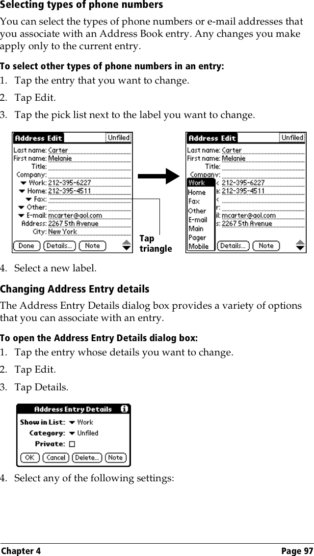 Chapter 4 Page 97Selecting types of phone numbersYou can select the types of phone numbers or e-mail addresses that you associate with an Address Book entry. Any changes you make apply only to the current entry. To select other types of phone numbers in an entry:1. Tap the entry that you want to change. 2. Tap Edit.3. Tap the pick list next to the label you want to change. 4. Select a new label.Changing Address Entry detailsThe Address Entry Details dialog box provides a variety of options that you can associate with an entry. To open the Address Entry Details dialog box:1. Tap the entry whose details you want to change.2. Tap Edit.3. Tap Details.4. Select any of the following settings:Tap triangle