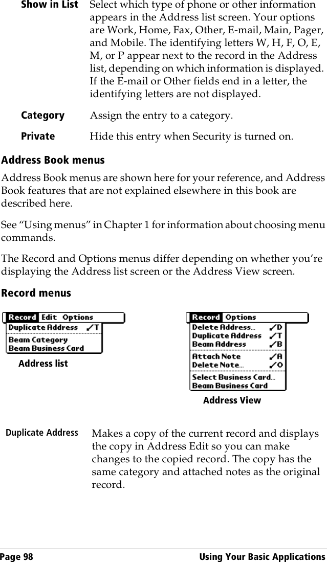 Page 98  Using Your Basic ApplicationsAddress Book menusAddress Book menus are shown here for your reference, and Address Book features that are not explained elsewhere in this book are described here.See “Using menus” in Chapter 1 for information about choosing menu commands.The Record and Options menus differ depending on whether you’re displaying the Address list screen or the Address View screen.Record menusShow in List Select which type of phone or other information appears in the Address list screen. Your options are Work, Home, Fax, Other, E-mail, Main, Pager, and Mobile. The identifying letters W, H, F, O, E, M, or P appear next to the record in the Address list, depending on which information is displayed. If the E-mail or Other fields end in a letter, the identifying letters are not displayed.Category Assign the entry to a category. Private Hide this entry when Security is turned on.Duplicate Address Makes a copy of the current record and displays the copy in Address Edit so you can make changes to the copied record. The copy has the same category and attached notes as the original record.Address list Address View