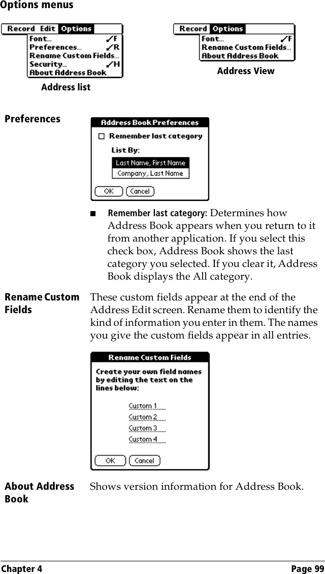 Chapter 4 Page 99Options menusPreferences■Remember last category: Determines how Address Book appears when you return to it from another application. If you select this check box, Address Book shows the last category you selected. If you clear it, Address Book displays the All category.Rename Custom FieldsThese custom fields appear at the end of the Address Edit screen. Rename them to identify the kind of information you enter in them. The names you give the custom fields appear in all entries. About Address BookShows version information for Address Book.Address list Address View