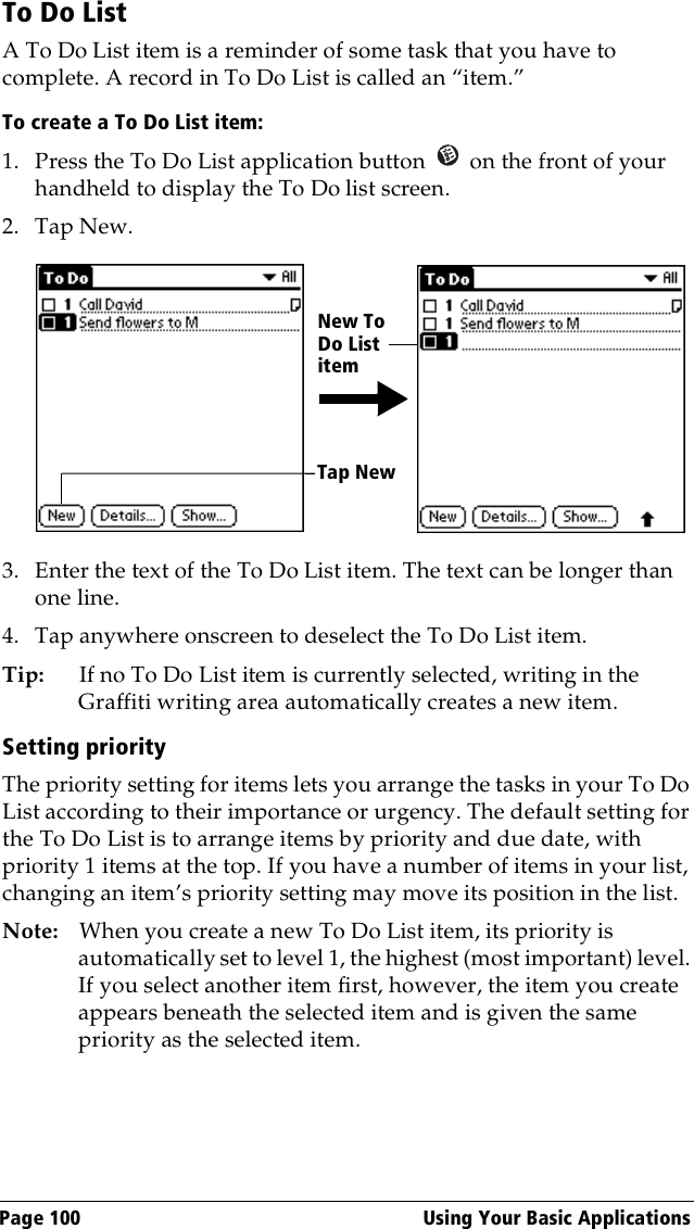 Page 100  Using Your Basic ApplicationsTo Do ListA To Do List item is a reminder of some task that you have to complete. A record in To Do List is called an “item.”To create a To Do List item:1. Press the To Do List application button   on the front of your handheld to display the To Do list screen.2. Tap New.3. Enter the text of the To Do List item. The text can be longer than one line.4. Tap anywhere onscreen to deselect the To Do List item.Tip: If no To Do List item is currently selected, writing in the Graffiti writing area automatically creates a new item.Setting priorityThe priority setting for items lets you arrange the tasks in your To Do List according to their importance or urgency. The default setting for the To Do List is to arrange items by priority and due date, with priority 1 items at the top. If you have a number of items in your list, changing an item’s priority setting may move its position in the list. Note: When you create a new To Do List item, its priority is automatically set to level 1, the highest (most important) level. If you select another item first, however, the item you create appears beneath the selected item and is given the same priority as the selected item. Tap NewNew To Do List item
