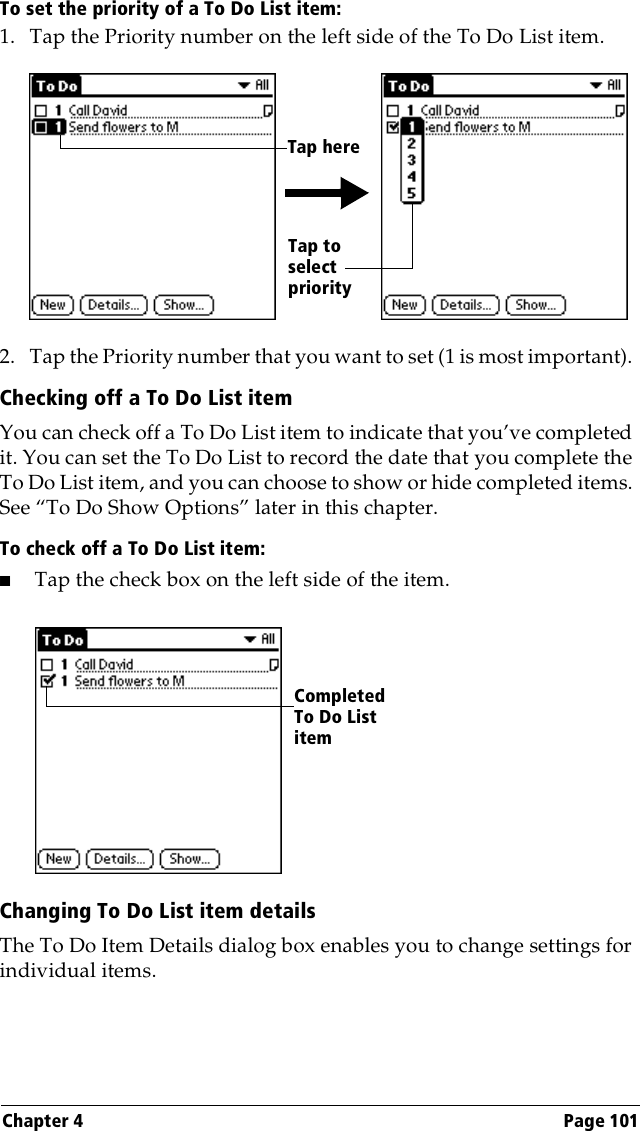 Chapter 4 Page 101To set the priority of a To Do List item:1. Tap the Priority number on the left side of the To Do List item.2. Tap the Priority number that you want to set (1 is most important). Checking off a To Do List itemYou can check off a To Do List item to indicate that you’ve completed it. You can set the To Do List to record the date that you complete the To Do List item, and you can choose to show or hide completed items. See “To Do Show Options” later in this chapter.To check off a To Do List item:■Tap the check box on the left side of the item.Changing To Do List item detailsThe To Do Item Details dialog box enables you to change settings for individual items. Tap to select priorityTap hereCompleted To Do List item