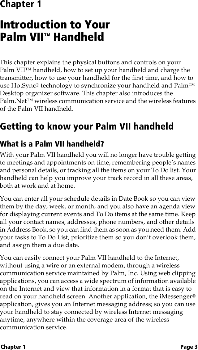 Chapter 1 Page 3Chapter 1Introduction to Your Palm VII™ HandheldThis chapter explains the physical buttons and controls on your Palm VII™ handheld, how to set up your handheld and charge the transmitter, how to use your handheld for the first time, and how to use HotSync® technology to synchronize your handheld and Palm™ Desktop organizer software. This chapter also introduces the Palm.Net™ wireless communication service and the wireless features of the Palm VII handheld.Getting to know your Palm VII handheldWhat is a Palm VII handheld?With your Palm VII handheld you will no longer have trouble getting to meetings and appointments on time, remembering people’s names and personal details, or tracking all the items on your To Do list. Your handheld can help you improve your track record in all these areas, both at work and at home. You can enter all your schedule details in Date Book so you can view them by the day, week, or month, and you also have an agenda view for displaying current events and To Do items at the same time. Keep all your contact names, addresses, phone numbers, and other details in Address Book, so you can find them as soon as you need them. Add your tasks to To Do List, prioritize them so you don’t overlook them, and assign them a due date. You can easily connect your Palm VII handheld to the Internet, without using a wire or an external modem, through a wireless communication service maintained by Palm, Inc. Using web clipping applications, you can access a wide spectrum of information available on the Internet and view that information in a format that is easy to read on your handheld screen. Another application, the iMessenger® application, gives you an Internet messaging address; so you can use your handheld to stay connected by wireless Internet messaging anytime, anywhere within the coverage area of the wireless communication service. 