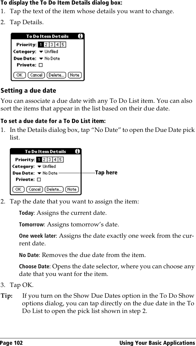 Page 102  Using Your Basic ApplicationsTo display the To Do Item Details dialog box:1. Tap the text of the item whose details you want to change.2. Tap Details.Setting a due dateYou can associate a due date with any To Do List item. You can also sort the items that appear in the list based on their due date.To set a due date for a To Do List item:1. In the Details dialog box, tap “No Date” to open the Due Date pick list.2. Tap the date that you want to assign the item:Today: Assigns the current date.Tomorrow: Assigns tomorrow’s date.One week later: Assigns the date exactly one week from the cur-rent date.No Date: Removes the due date from the item.Choose Date: Opens the date selector, where you can choose any date that you want for the item.3. Tap OK.Tip: If you turn on the Show Due Dates option in the To Do Show options dialog, you can tap directly on the due date in the To Do List to open the pick list shown in step 2. Tap here