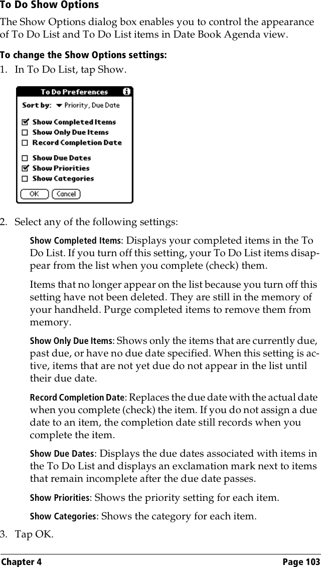 Chapter 4 Page 103To Do Show OptionsThe Show Options dialog box enables you to control the appearance of To Do List and To Do List items in Date Book Agenda view.To change the Show Options settings:1. In To Do List, tap Show.2. Select any of the following settings:Show Completed Items: Displays your completed items in the To Do List. If you turn off this setting, your To Do List items disap-pear from the list when you complete (check) them.Items that no longer appear on the list because you turn off this setting have not been deleted. They are still in the memory of your handheld. Purge completed items to remove them from memory.Show Only Due Items: Shows only the items that are currently due, past due, or have no due date specified. When this setting is ac-tive, items that are not yet due do not appear in the list until their due date.Record Completion Date: Replaces the due date with the actual date when you complete (check) the item. If you do not assign a due date to an item, the completion date still records when you complete the item.Show Due Dates: Displays the due dates associated with items in the To Do List and displays an exclamation mark next to items that remain incomplete after the due date passes.Show Priorities: Shows the priority setting for each item.Show Categories: Shows the category for each item.3. Tap OK.