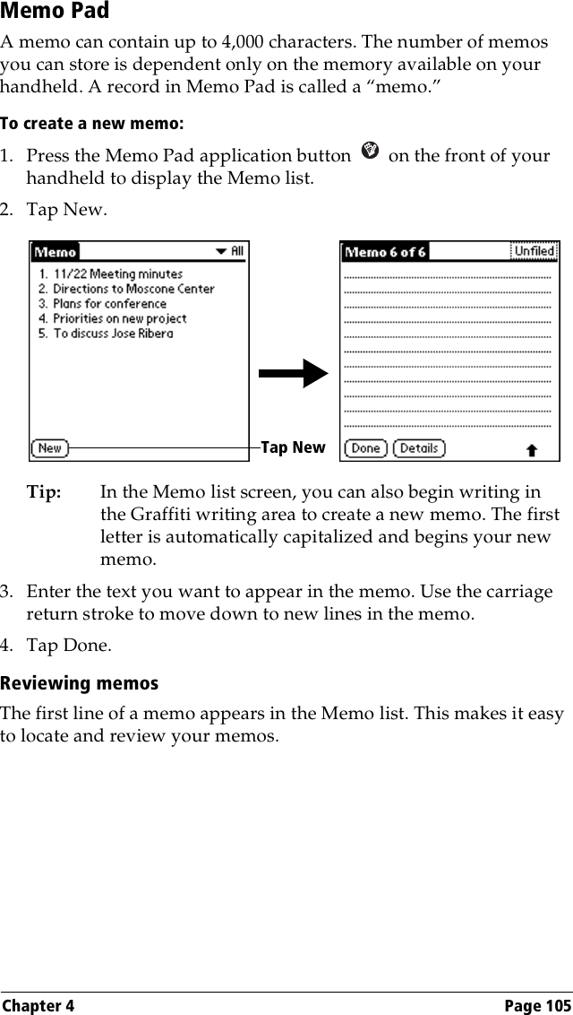 Chapter 4 Page 105Memo PadA memo can contain up to 4,000 characters. The number of memos you can store is dependent only on the memory available on your handheld. A record in Memo Pad is called a “memo.” To create a new memo:1. Press the Memo Pad application button   on the front of your handheld to display the Memo list.2. Tap New.Tip: In the Memo list screen, you can also begin writing in the Graffiti writing area to create a new memo. The first letter is automatically capitalized and begins your new memo.3. Enter the text you want to appear in the memo. Use the carriage return stroke to move down to new lines in the memo.4. Tap Done. Reviewing memosThe first line of a memo appears in the Memo list. This makes it easy to locate and review your memos. Tap New