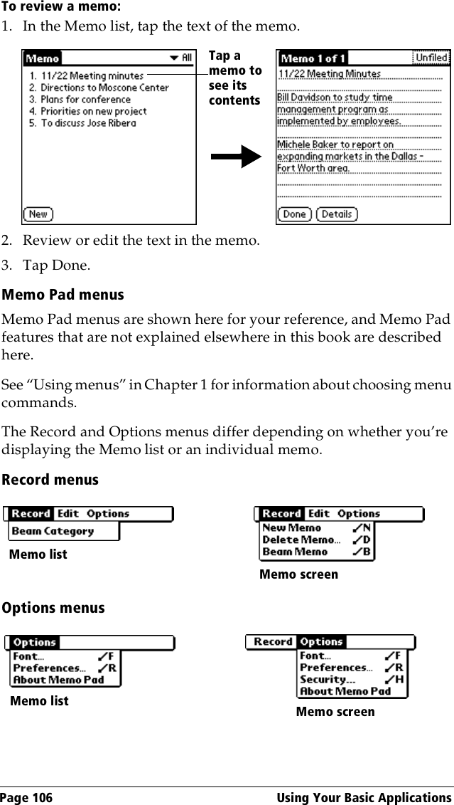 Page 106  Using Your Basic ApplicationsTo review a memo:1. In the Memo list, tap the text of the memo.2. Review or edit the text in the memo. 3. Tap Done.Memo Pad menusMemo Pad menus are shown here for your reference, and Memo Pad features that are not explained elsewhere in this book are described here.See “Using menus” in Chapter 1 for information about choosing menu commands.The Record and Options menus differ depending on whether you’re displaying the Memo list or an individual memo.Record menusOptions menusTap a memo to see its contentsMemo listMemo screenMemo list Memo screen