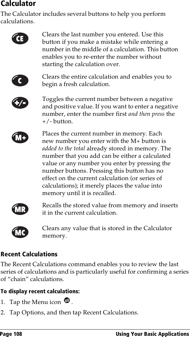 Page 108  Using Your Basic ApplicationsCalculatorThe Calculator includes several buttons to help you perform calculations.Recent CalculationsThe Recent Calculations command enables you to review the last series of calculations and is particularly useful for confirming a series of “chain” calculations.To display recent calculations:1. Tap the Menu icon  .2. Tap Options, and then tap Recent Calculations.Clears the last number you entered. Use this button if you make a mistake while entering a number in the middle of a calculation. This button enables you to re-enter the number without starting the calculation over.Clears the entire calculation and enables you to begin a fresh calculation.Toggles the current number between a negative and positive value. If you want to enter a negative number, enter the number first and then press the +/- button.Places the current number in memory. Each new number you enter with the M+ button is added to the total already stored in memory. The number that you add can be either a calculated value or any number you enter by pressing the number buttons. Pressing this button has no effect on the current calculation (or series of calculations); it merely places the value into memory until it is recalled.Recalls the stored value from memory and inserts it in the current calculation.Clears any value that is stored in the Calculator memory.