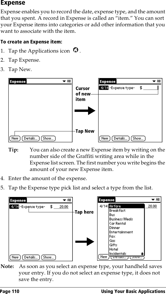 Page 110  Using Your Basic ApplicationsExpenseExpense enables you to record the date, expense type, and the amount that you spent. A record in Expense is called an “item.” You can sort your Expense items into categories or add other information that you want to associate with the item.To create an Expense item:1. Tap the Applications icon  .2. Tap Expense.3. Tap New.Tip: You can also create a new Expense item by writing on the number side of the Graffiti writing area while in the Expense list screen. The first number you write begins the amount of your new Expense item.4. Enter the amount of the expense. 5. Tap the Expense type pick list and select a type from the list.Note: As soon as you select an expense type, your handheld saves your entry. If you do not select an expense type, it does not save the entry.Tap NewCursor of new itemTap here