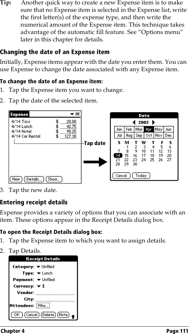 Chapter 4 Page 111Tip: Another quick way to create a new Expense item is to make sure that no Expense item is selected in the Expense list, write the first letter(s) of the expense type, and then write the numerical amount of the Expense item. This technique takes advantage of the automatic fill feature. See “Options menu” later in this chapter for details.Changing the date of an Expense itemInitially, Expense items appear with the date you enter them. You can use Expense to change the date associated with any Expense item.To change the date of an Expense item:1. Tap the Expense item you want to change.2. Tap the date of the selected item. 3. Tap the new date.Entering receipt detailsExpense provides a variety of options that you can associate with an item. These options appear in the Receipt Details dialog box.To open the Receipt Details dialog box:1. Tap the Expense item to which you want to assign details.2. Tap Details.Tap date