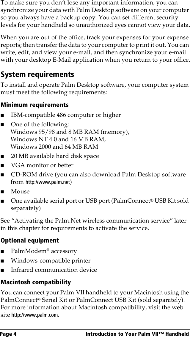 Page 4  Introduction to Your Palm VII™ HandheldTo make sure you don’t lose any important information, you can synchronize your data with Palm Desktop software on your computer so you always have a backup copy. You can set different security levels for your handheld so unauthorized eyes cannot view your data.When you are out of the office, track your expenses for your expense reports; then transfer the data to your computer to print it out. You can write, edit, and view your e-mail, and then synchronize your e-mail with your desktop E-Mail application when you return to your office.System requirementsTo install and operate Palm Desktop software, your computer system must meet the following requirements:Minimum requirements ■IBM-compatible 486 computer or higher ■One of the following:Windows 95/98 and 8 MB RAM (memory), Windows NT 4.0 and 16 MB RAM,Windows 2000 and 64 MB RAM■20 MB available hard disk space■VGA monitor or better■CD-ROM drive (you can also download Palm Desktop software from http://www.palm.net)■Mouse■One available serial port or USB port (PalmConnect® USB Kit sold separately)See “Activating the Palm.Net wireless communication service” later in this chapter for requirements to activate the service.Optional equipment■PalmModem® accessory■Windows-compatible printer■Infrared communication deviceMacintosh compatibilityYou can connect your Palm VII handheld to your Macintosh using the PalmConnect® Serial Kit or PalmConnect USB Kit (sold separately). For more information about Macintosh compatibility, visit the web site http://www.palm.com.