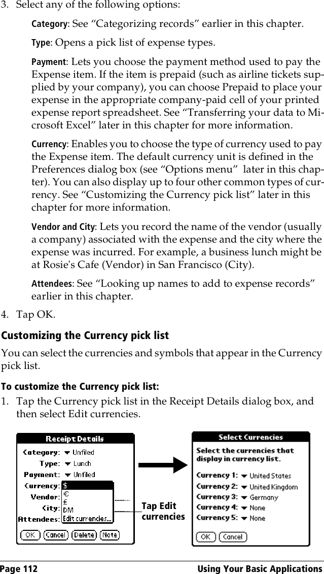 Page 112  Using Your Basic Applications3. Select any of the following options:Category: See “Categorizing records” earlier in this chapter.Type: Opens a pick list of expense types. Payment: Lets you choose the payment method used to pay the Expense item. If the item is prepaid (such as airline tickets sup-plied by your company), you can choose Prepaid to place your expense in the appropriate company-paid cell of your printed expense report spreadsheet. See “Transferring your data to Mi-crosoft Excel” later in this chapter for more information.Currency: Enables you to choose the type of currency used to pay the Expense item. The default currency unit is defined in the Preferences dialog box (see “Options menu”  later in this chap-ter). You can also display up to four other common types of cur-rency. See “Customizing the Currency pick list” later in this chapter for more information.Vendor and City: Lets you record the name of the vendor (usually a company) associated with the expense and the city where the expense was incurred. For example, a business lunch might be at Rosie&apos;s Cafe (Vendor) in San Francisco (City).Attendees: See “Looking up names to add to expense records” earlier in this chapter.4. Tap OK.Customizing the Currency pick listYou can select the currencies and symbols that appear in the Currency pick list.To customize the Currency pick list:1. Tap the Currency pick list in the Receipt Details dialog box, and then select Edit currencies.Tap Edit currencies