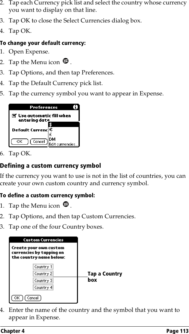 Chapter 4 Page 1132. Tap each Currency pick list and select the country whose currency you want to display on that line.3. Tap OK to close the Select Currencies dialog box.4. Tap OK.To change your default currency:1. Open Expense.2. Tap the Menu icon  . 3. Tap Options, and then tap Preferences.4. Tap the Default Currency pick list.5. Tap the currency symbol you want to appear in Expense.6. Tap OK.Defining a custom currency symbolIf the currency you want to use is not in the list of countries, you can create your own custom country and currency symbol. To define a custom currency symbol:1. Tap the Menu icon  .2. Tap Options, and then tap Custom Currencies.3. Tap one of the four Country boxes.4. Enter the name of the country and the symbol that you want to appear in Expense.Tap a Country box