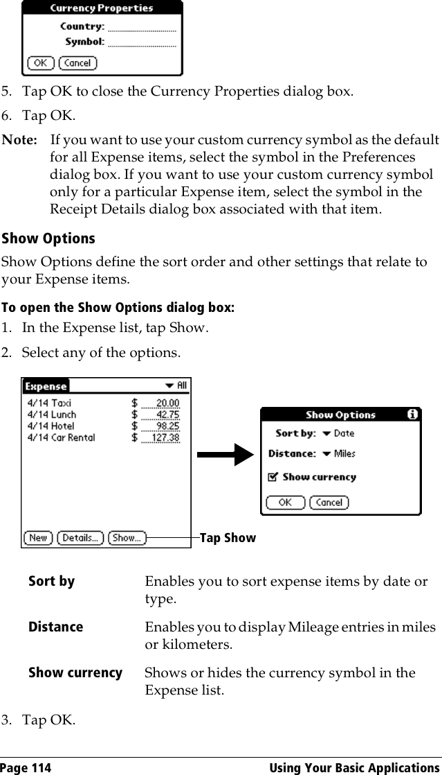 Page 114  Using Your Basic Applications5. Tap OK to close the Currency Properties dialog box.6. Tap OK.Note: If you want to use your custom currency symbol as the default for all Expense items, select the symbol in the Preferences dialog box. If you want to use your custom currency symbol only for a particular Expense item, select the symbol in the Receipt Details dialog box associated with that item.Show OptionsShow Options define the sort order and other settings that relate to your Expense items.To open the Show Options dialog box:1. In the Expense list, tap Show.2. Select any of the options.3. Tap OK.Sort by Enables you to sort expense items by date or type.Distance Enables you to display Mileage entries in miles or kilometers.Show currency Shows or hides the currency symbol in the Expense list.Tap Show