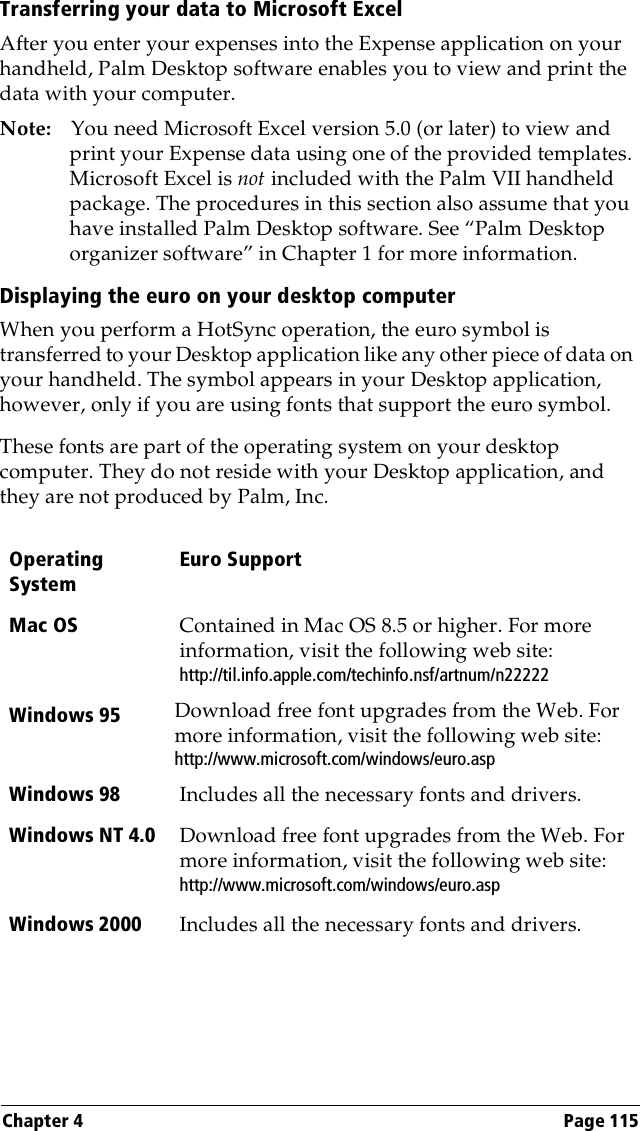 Chapter 4 Page 115Transferring your data to Microsoft ExcelAfter you enter your expenses into the Expense application on your handheld, Palm Desktop software enables you to view and print the data with your computer. Note: You need Microsoft Excel version 5.0 (or later) to view and print your Expense data using one of the provided templates. Microsoft Excel is not included with the Palm VII handheld package. The procedures in this section also assume that you have installed Palm Desktop software. See “Palm Desktop organizer software” in Chapter 1 for more information.Displaying the euro on your desktop computerWhen you perform a HotSync operation, the euro symbol is transferred to your Desktop application like any other piece of data on your handheld. The symbol appears in your Desktop application, however, only if you are using fonts that support the euro symbol.These fonts are part of the operating system on your desktop computer. They do not reside with your Desktop application, and they are not produced by Palm, Inc. Operating SystemEuro SupportMac OS Contained in Mac OS 8.5 or higher. For more information, visit the following web site:http://til.info.apple.com/techinfo.nsf/artnum/n22222Windows 95  Download free font upgrades from the Web. For more information, visit the following web site: http://www.microsoft.com/windows/euro.aspWindows 98 Includes all the necessary fonts and drivers.Windows NT 4.0 Download free font upgrades from the Web. For more information, visit the following web site:http://www.microsoft.com/windows/euro.aspWindows 2000 Includes all the necessary fonts and drivers.