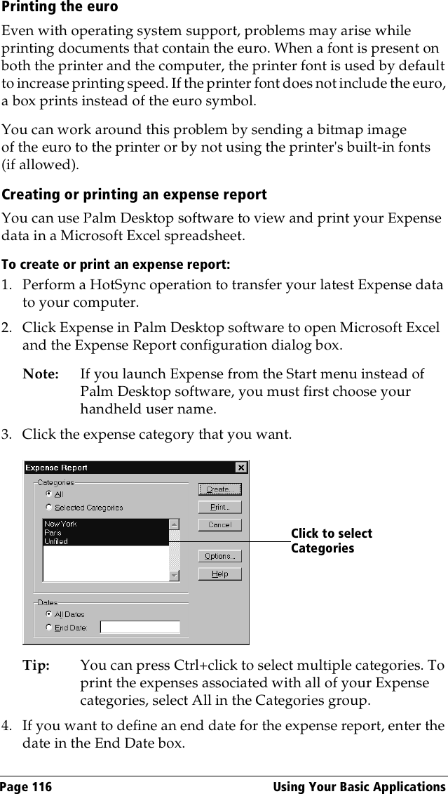 Page 116  Using Your Basic ApplicationsPrinting the euroEven with operating system support, problems may arise while printing documents that contain the euro. When a font is present on both the printer and the computer, the printer font is used by default to increase printing speed. If the printer font does not include the euro, a box prints instead of the euro symbol.You can work around this problem by sending a bitmap image of the euro to the printer or by not using the printer&apos;s built-in fonts (if allowed). Creating or printing an expense reportYou can use Palm Desktop software to view and print your Expense data in a Microsoft Excel spreadsheet. To create or print an expense report:1. Perform a HotSync operation to transfer your latest Expense data to your computer. 2. Click Expense in Palm Desktop software to open Microsoft Excel and the Expense Report configuration dialog box. Note: If you launch Expense from the Start menu instead of Palm Desktop software, you must first choose your handheld user name.3. Click the expense category that you want. Tip: You can press Ctrl+click to select multiple categories. To print the expenses associated with all of your Expense categories, select All in the Categories group.4. If you want to define an end date for the expense report, enter the date in the End Date box.Click to select Categories
