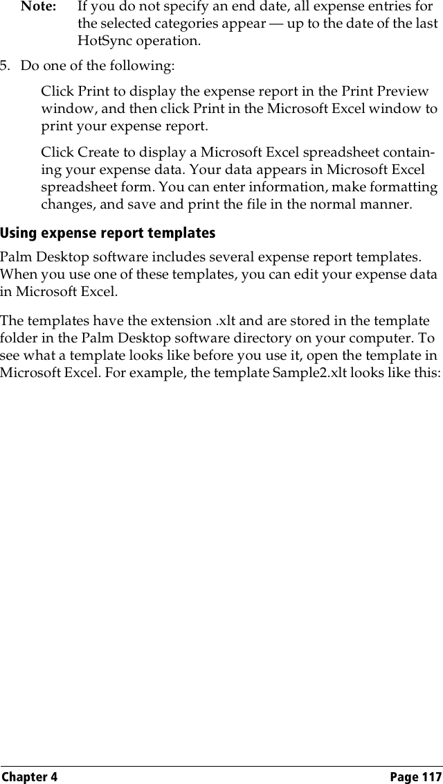 Chapter 4 Page 117Note: If you do not specify an end date, all expense entries for the selected categories appear — up to the date of the last HotSync operation.5. Do one of the following:Click Print to display the expense report in the Print Preview window, and then click Print in the Microsoft Excel window to print your expense report.Click Create to display a Microsoft Excel spreadsheet contain-ing your expense data. Your data appears in Microsoft Excel spreadsheet form. You can enter information, make formatting changes, and save and print the file in the normal manner.Using expense report templatesPalm Desktop software includes several expense report templates. When you use one of these templates, you can edit your expense data in Microsoft Excel. The templates have the extension .xlt and are stored in the template folder in the Palm Desktop software directory on your computer. To see what a template looks like before you use it, open the template in Microsoft Excel. For example, the template Sample2.xlt looks like this: