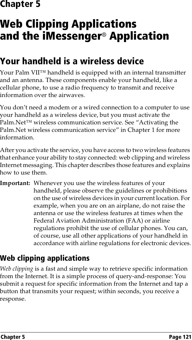 Chapter 5 Page 121Chapter 5Web Clipping Applicationsand the iMessenger® ApplicationYour handheld is a wireless deviceYour Palm VII™ handheld is equipped with an internal transmitter and an antenna. These components enable your handheld, like a cellular phone, to use a radio frequency to transmit and receive information over the airwaves.You don’t need a modem or a wired connection to a computer to use your handheld as a wireless device, but you must activate the Palm.Net™ wireless communication service. See “Activating the Palm.Net wireless communication service” in Chapter 1 for more information.After you activate the service, you have access to two wireless features that enhance your ability to stay connected: web clipping and wireless Internet messaging. This chapter describes those features and explains how to use them.Important: Whenever you use the wireless features of your handheld, please observe the guidelines or prohibitions on the use of wireless devices in your current location. For example, when you are on an airplane, do not raise the antenna or use the wireless features at times when the Federal Aviation Administration (FAA) or airline regulations prohibit the use of cellular phones. You can, of course, use all other applications of your handheld in accordance with airline regulations for electronic devices.Web clipping applicationsWeb clipping is a fast and simple way to retrieve specific information from the Internet. It is a simple process of query-and-response: You submit a request for specific information from the Internet and tap a button that transmits your request; within seconds, you receive a response. 