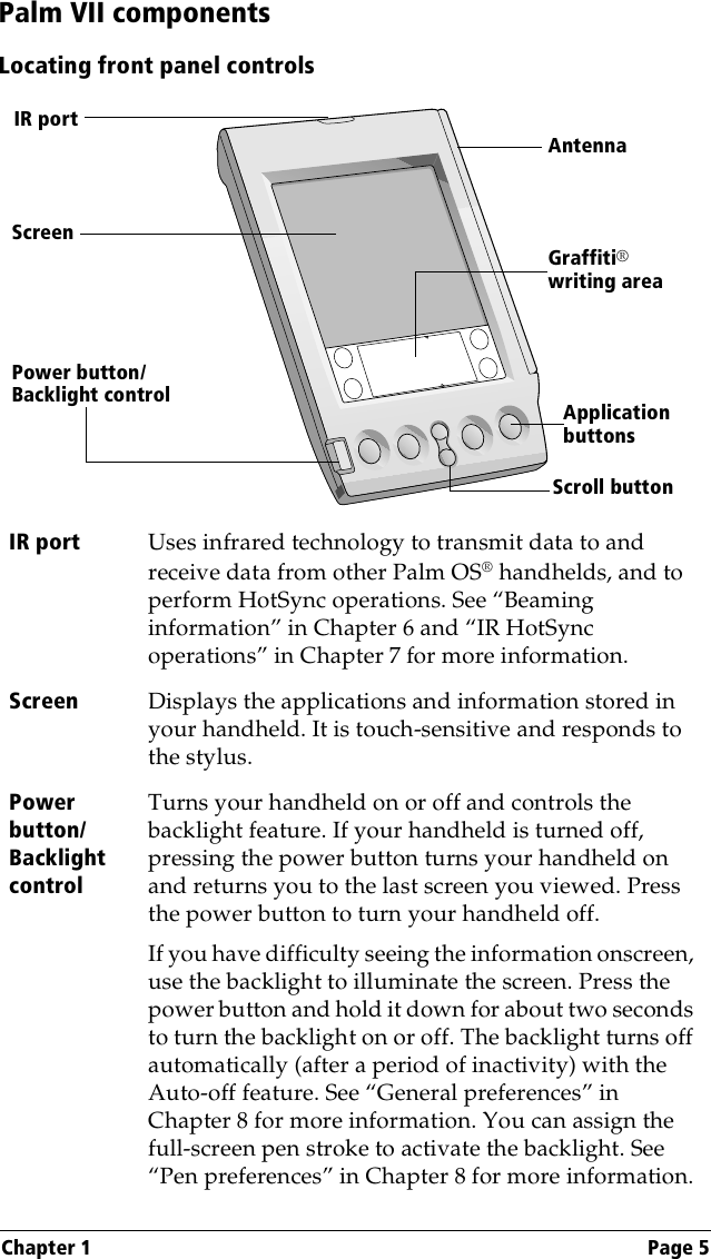 Chapter 1 Page 5Palm VII componentsLocating front panel controlsIR port Uses infrared technology to transmit data to and receive data from other Palm OS® handhelds, and to perform HotSync operations. See “Beaming information” in Chapter 6 and “IR HotSync operations” in Chapter 7 for more information.Screen Displays the applications and information stored in your handheld. It is touch-sensitive and responds to the stylus.Power button/Backlight controlTurns your handheld on or off and controls the backlight feature. If your handheld is turned off, pressing the power button turns your handheld on and returns you to the last screen you viewed. Press the power button to turn your handheld off. If you have difficulty seeing the information onscreen, use the backlight to illuminate the screen. Press the power button and hold it down for about two seconds to turn the backlight on or off. The backlight turns off automatically (after a period of inactivity) with the Auto-off feature. See “General preferences” in Chapter 8 for more information. You can assign the full-screen pen stroke to activate the backlight. See “Pen preferences” in Chapter 8 for more information.Graffiti®writing areaApplication buttonsScroll buttonPower button/ Backlight controlScreenAntennaIR port