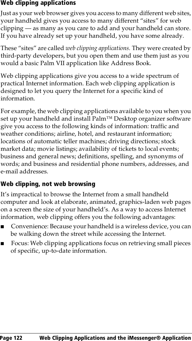 Page 122  Web Clipping Applications and the iMessenger® ApplicationWeb clipping applicationsJust as your web browser gives you access to many different web sites, your handheld gives you access to many different “sites” for web clipping — as many as you care to add and your handheld can store. If you have already set up your handheld, you have some already.These “sites” are called web clipping applications. They were created by third-party developers, but you open them and use them just as you would a basic Palm VII application like Address Book. Web clipping applications give you access to a wide spectrum of practical Internet information. Each web clipping application is designed to let you query the Internet for a specific kind of information. For example, the web clipping applications available to you when you set up your handheld and install Palm™ Desktop organizer software give you access to the following kinds of information: traffic and weather conditions; airline, hotel, and restaurant information; locations of automatic teller machines; driving directions; stock market data; movie listings; availability of tickets to local events; business and general news; definitions, spelling, and synonyms of words; and business and residential phone numbers, addresses, and e-mail addresses.Web clipping, not web browsingIt’s impractical to browse the Internet from a small handheld computer and look at elaborate, animated, graphics-laden web pages on a screen the size of your handheld’s. As a way to access Internet information, web clipping offers you the following advantages:■Convenience: Because your handheld is a wireless device, you can be walking down the street while accessing the Internet.■Focus: Web clipping applications focus on retrieving small pieces of specific, up-to-date information. 