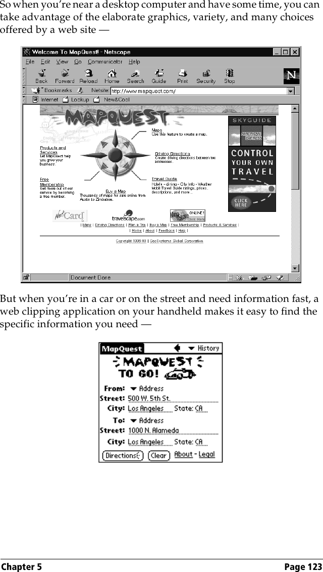 Chapter 5 Page 123So when you’re near a desktop computer and have some time, you can take advantage of the elaborate graphics, variety, and many choices offered by a web site —But when you’re in a car or on the street and need information fast, a web clipping application on your handheld makes it easy to find the specific information you need — 