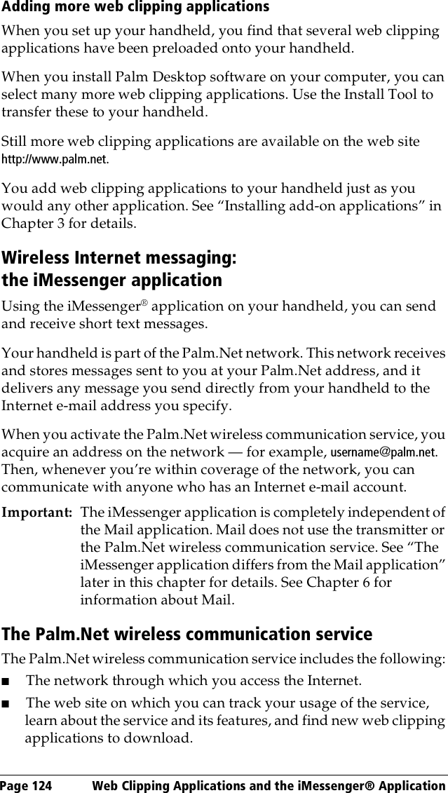 Page 124  Web Clipping Applications and the iMessenger® ApplicationAdding more web clipping applicationsWhen you set up your handheld, you find that several web clipping applications have been preloaded onto your handheld.When you install Palm Desktop software on your computer, you can select many more web clipping applications. Use the Install Tool to transfer these to your handheld.Still more web clipping applications are available on the web site http://www.palm.net.You add web clipping applications to your handheld just as you would any other application. See “Installing add-on applications” in Chapter 3 for details.Wireless Internet messaging: the iMessenger applicationUsing the iMessenger® application on your handheld, you can send and receive short text messages. Your handheld is part of the Palm.Net network. This network receives and stores messages sent to you at your Palm.Net address, and it delivers any message you send directly from your handheld to the Internet e-mail address you specify.When you activate the Palm.Net wireless communication service, you acquire an address on the network — for example, username@palm.net. Then, whenever you’re within coverage of the network, you can communicate with anyone who has an Internet e-mail account.Important: The iMessenger application is completely independent of the Mail application. Mail does not use the transmitter or the Palm.Net wireless communication service. See “The iMessenger application differs from the Mail application” later in this chapter for details. See Chapter 6 for information about Mail.The Palm.Net wireless communication serviceThe Palm.Net wireless communication service includes the following: ■The network through which you access the Internet.■The web site on which you can track your usage of the service, learn about the service and its features, and find new web clipping applications to download.