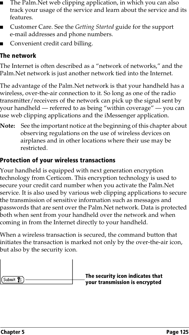 Chapter 5 Page 125■The Palm.Net web clipping application, in which you can also track your usage of the service and learn about the service and its features.■Customer Care. See the Getting Started guide for the support e-mail addresses and phone numbers.■Convenient credit card billing.The networkThe Internet is often described as a “network of networks,” and the Palm.Net network is just another network tied into the Internet. The advantage of the Palm.Net network is that your handheld has a wireless, over-the-air connection to it. So long as one of the radio transmitter/receivers of the network can pick up the signal sent by your handheld — referred to as being “within coverage” — you can use web clipping applications and the iMessenger application.Note: See the important notice at the beginning of this chapter about observing regulations on the use of wireless devices on airplanes and in other locations where their use may be restricted.Protection of your wireless transactionsYour handheld is equipped with next generation encryption technology from Certicom. This encryption technology is used to secure your credit card number when you activate the Palm.Net service. It is also used by various web clipping applications to secure the transmission of sensitive information such as messages and passwords that are sent over the Palm.Net network. Data is protected both when sent from your handheld over the network and when coming in from the Internet directly to your handheld.When a wireless transaction is secured, the command button that initiates the transaction is marked not only by the over-the-air icon, but also by the security icon.The security icon indicates that your transmission is encrypted