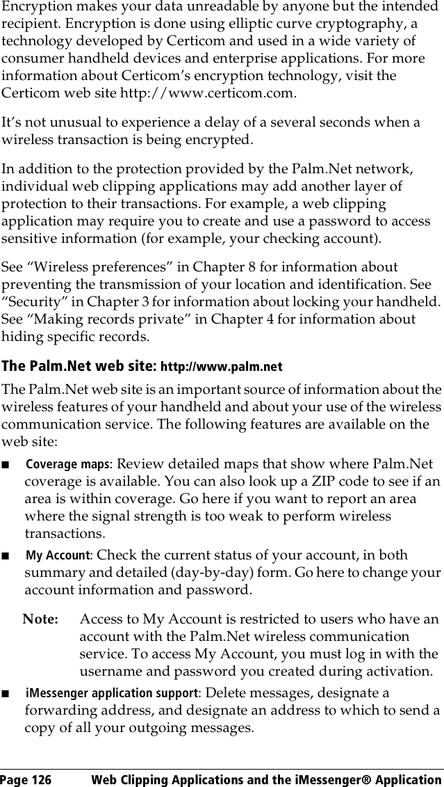 Page 126  Web Clipping Applications and the iMessenger® ApplicationEncryption makes your data unreadable by anyone but the intended recipient. Encryption is done using elliptic curve cryptography, a technology developed by Certicom and used in a wide variety of consumer handheld devices and enterprise applications. For more information about Certicom’s encryption technology, visit the Certicom web site http://www.certicom.com.It’s not unusual to experience a delay of a several seconds when a wireless transaction is being encrypted. In addition to the protection provided by the Palm.Net network, individual web clipping applications may add another layer of protection to their transactions. For example, a web clipping application may require you to create and use a password to access sensitive information (for example, your checking account).See “Wireless preferences” in Chapter 8 for information about preventing the transmission of your location and identification. See “Security” in Chapter 3 for information about locking your handheld. See “Making records private” in Chapter 4 for information about hiding specific records.The Palm.Net web site: http://www.palm.netThe Palm.Net web site is an important source of information about the wireless features of your handheld and about your use of the wireless communication service. The following features are available on the web site: ■Coverage maps: Review detailed maps that show where Palm.Net coverage is available. You can also look up a ZIP code to see if an area is within coverage. Go here if you want to report an area where the signal strength is too weak to perform wireless transactions.■My Account: Check the current status of your account, in both summary and detailed (day-by-day) form. Go here to change your account information and password.Note: Access to My Account is restricted to users who have an account with the Palm.Net wireless communication service. To access My Account, you must log in with the username and password you created during activation.■iMessenger application support: Delete messages, designate a forwarding address, and designate an address to which to send a copy of all your outgoing messages. 