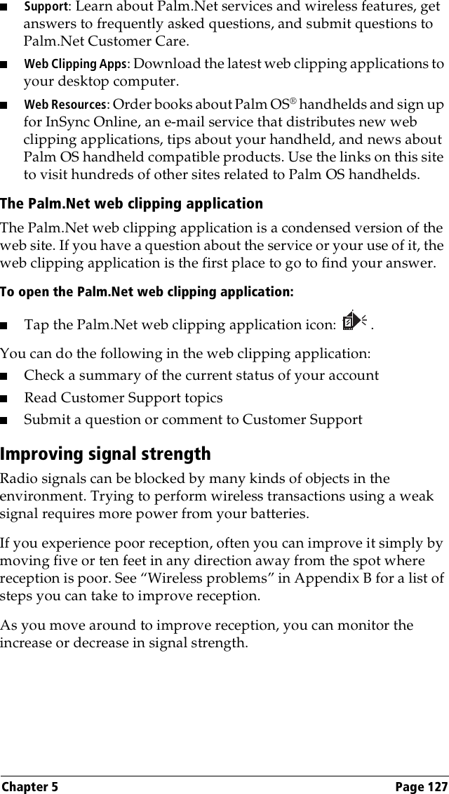 Chapter 5 Page 127■Support: Learn about Palm.Net services and wireless features, get answers to frequently asked questions, and submit questions to Palm.Net Customer Care. ■Web Clipping Apps: Download the latest web clipping applications to your desktop computer. ■Web Resources: Order books about Palm OS® handhelds and sign up for InSync Online, an e-mail service that distributes new web clipping applications, tips about your handheld, and news about Palm OS handheld compatible products. Use the links on this site to visit hundreds of other sites related to Palm OS handhelds.The Palm.Net web clipping applicationThe Palm.Net web clipping application is a condensed version of the web site. If you have a question about the service or your use of it, the web clipping application is the first place to go to find your answer.To open the Palm.Net web clipping application:■Tap the Palm.Net web clipping application icon: . You can do the following in the web clipping application:■Check a summary of the current status of your account■Read Customer Support topics■Submit a question or comment to Customer SupportImproving signal strengthRadio signals can be blocked by many kinds of objects in the environment. Trying to perform wireless transactions using a weak signal requires more power from your batteries. If you experience poor reception, often you can improve it simply by moving five or ten feet in any direction away from the spot where reception is poor. See “Wireless problems” in Appendix B for a list of steps you can take to improve reception.As you move around to improve reception, you can monitor the increase or decrease in signal strength.