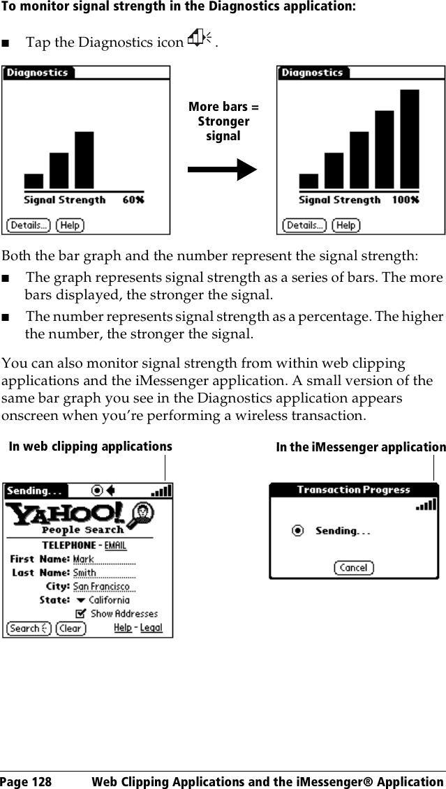 Page 128  Web Clipping Applications and the iMessenger® ApplicationTo monitor signal strength in the Diagnostics application:■Tap the Diagnostics icon  .Both the bar graph and the number represent the signal strength:■The graph represents signal strength as a series of bars. The more bars displayed, the stronger the signal. ■The number represents signal strength as a percentage. The higher the number, the stronger the signal.You can also monitor signal strength from within web clipping applications and the iMessenger application. A small version of the same bar graph you see in the Diagnostics application appears onscreen when you’re performing a wireless transaction.More bars =Strongersignal In web clipping applications    In the iMessenger application