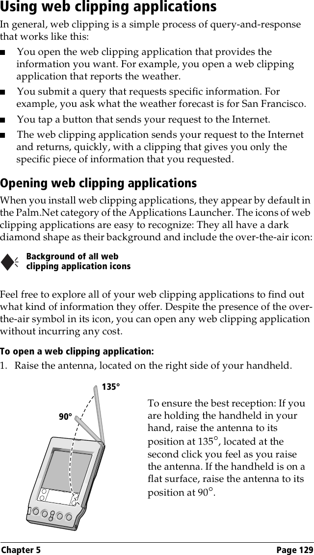 Chapter 5 Page 129Using web clipping applicationsIn general, web clipping is a simple process of query-and-response that works like this:■You open the web clipping application that provides the information you want. For example, you open a web clipping application that reports the weather.■You submit a query that requests specific information. For example, you ask what the weather forecast is for San Francisco.■You tap a button that sends your request to the Internet.■The web clipping application sends your request to the Internet and returns, quickly, with a clipping that gives you only the specific piece of information that you requested.Opening web clipping applicationsWhen you install web clipping applications, they appear by default in the Palm.Net category of the Applications Launcher. The icons of web clipping applications are easy to recognize: They all have a dark diamond shape as their background and include the over-the-air icon:Feel free to explore all of your web clipping applications to find out what kind of information they offer. Despite the presence of the over-the-air symbol in its icon, you can open any web clipping application without incurring any cost.To open a web clipping application:1. Raise the antenna, located on the right side of your handheld.Background of all web clipping application icons      90°135°To ensure the best reception: If you are holding the handheld in your hand, raise the antenna to its position at 135°, located at the second click you feel as you raise the antenna. If the handheld is on a flat surface, raise the antenna to its position at 90°.