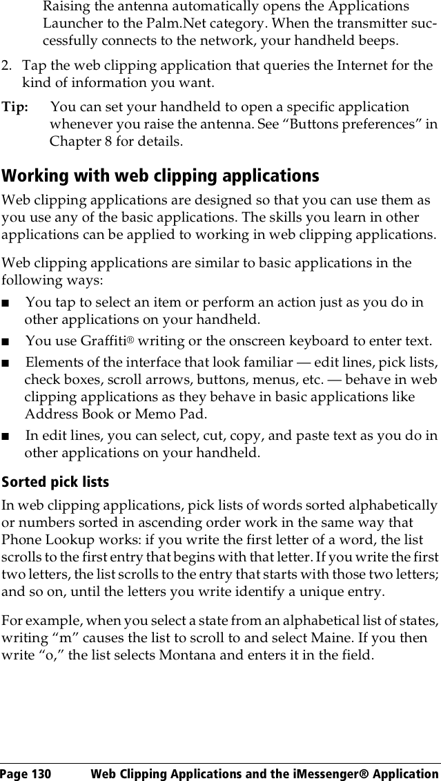 Page 130  Web Clipping Applications and the iMessenger® ApplicationRaising the antenna automatically opens the Applications Launcher to the Palm.Net category. When the transmitter suc-cessfully connects to the network, your handheld beeps.2. Tap the web clipping application that queries the Internet for the kind of information you want.Tip: You can set your handheld to open a specific application whenever you raise the antenna. See “Buttons preferences” in Chapter 8 for details.Working with web clipping applicationsWeb clipping applications are designed so that you can use them as you use any of the basic applications. The skills you learn in other applications can be applied to working in web clipping applications.Web clipping applications are similar to basic applications in the following ways:■You tap to select an item or perform an action just as you do in other applications on your handheld.■You use Graffiti® writing or the onscreen keyboard to enter text.■Elements of the interface that look familiar — edit lines, pick lists, check boxes, scroll arrows, buttons, menus, etc. — behave in web clipping applications as they behave in basic applications like Address Book or Memo Pad. ■In edit lines, you can select, cut, copy, and paste text as you do in other applications on your handheld. Sorted pick listsIn web clipping applications, pick lists of words sorted alphabetically or numbers sorted in ascending order work in the same way that Phone Lookup works: if you write the first letter of a word, the list scrolls to the first entry that begins with that letter. If you write the first two letters, the list scrolls to the entry that starts with those two letters; and so on, until the letters you write identify a unique entry.For example, when you select a state from an alphabetical list of states, writing “m” causes the list to scroll to and select Maine. If you then write “o,” the list selects Montana and enters it in the field.