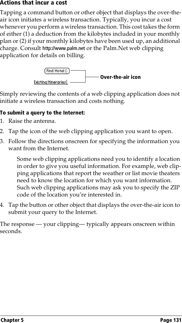 Chapter 5 Page 131Actions that incur a costTapping a command button or other object that displays the over-the-air icon initiates a wireless transaction. Typically, you incur a cost whenever you perform a wireless transaction. This cost takes the form of either (1) a deduction from the kilobytes included in your monthly plan or (2) if your monthly kilobytes have been used up, an additional charge. Consult http://www.palm.net or the Palm.Net web clipping application for details on billing.Simply reviewing the contents of a web clipping application does not initiate a wireless transaction and costs nothing.To submit a query to the Internet:1. Raise the antenna.2. Tap the icon of the web clipping application you want to open.3. Follow the directions onscreen for specifying the information you want from the Internet.Some web clipping applications need you to identify a location in order to give you useful information. For example, web clip-ping applications that report the weather or list movie theaters need to know the location for which you want information. Such web clipping applications may ask you to specify the ZIP code of the location you’re interested in.4. Tap the button or other object that displays the over-the-air icon to submit your query to the Internet.The response — your clipping— typically appears onscreen within seconds. Over-the-air icon