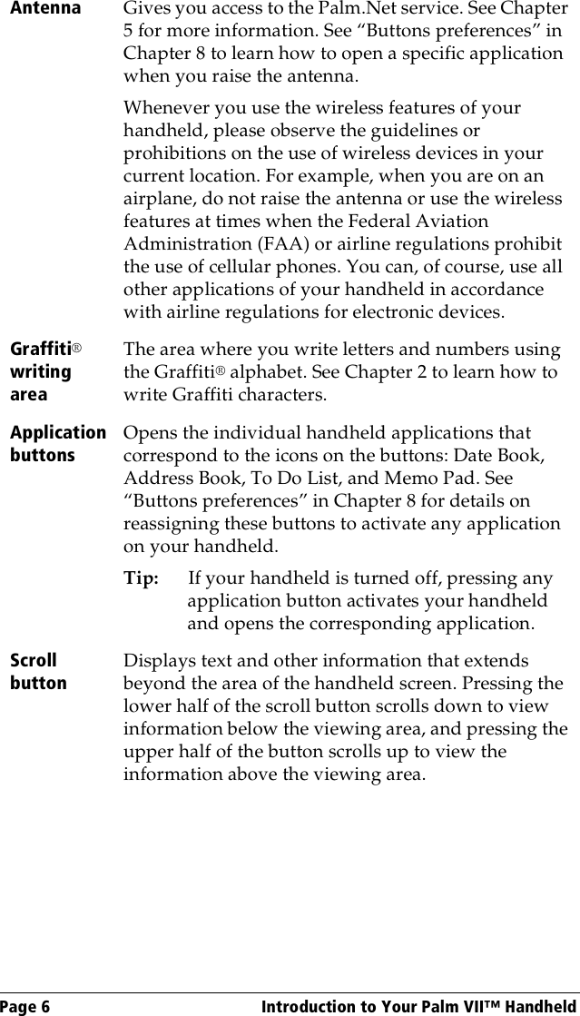 Page 6  Introduction to Your Palm VII™ HandheldAntenna Gives you access to the Palm.Net service. See Chapter 5 for more information. See “Buttons preferences” in Chapter 8 to learn how to open a specific application when you raise the antenna. Whenever you use the wireless features of your handheld, please observe the guidelines or prohibitions on the use of wireless devices in your current location. For example, when you are on an airplane, do not raise the antenna or use the wireless features at times when the Federal Aviation Administration (FAA) or airline regulations prohibit the use of cellular phones. You can, of course, use all other applications of your handheld in accordance with airline regulations for electronic devices.Graffiti® writing areaThe area where you write letters and numbers using the Graffiti® alphabet. See Chapter 2 to learn how to write Graffiti characters. Application buttonsOpens the individual handheld applications that correspond to the icons on the buttons: Date Book, Address Book, To Do List, and Memo Pad. See “Buttons preferences” in Chapter 8 for details on reassigning these buttons to activate any application on your handheld.Tip: If your handheld is turned off, pressing any application button activates your handheld and opens the corresponding application.Scroll buttonDisplays text and other information that extends beyond the area of the handheld screen. Pressing the lower half of the scroll button scrolls down to view information below the viewing area, and pressing the upper half of the button scrolls up to view the information above the viewing area.
