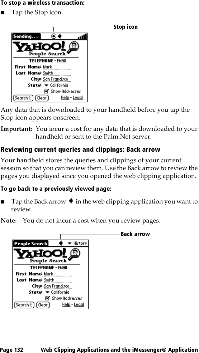 Page 132  Web Clipping Applications and the iMessenger® ApplicationTo stop a wireless transaction:■Tap the Stop icon.Any data that is downloaded to your handheld before you tap the Stop icon appears onscreen.Important: You incur a cost for any data that is downloaded to your handheld or sent to the Palm.Net server. Reviewing current queries and clippings: Back arrowYour handheld stores the queries and clippings of your current session so that you can review them. Use the Back arrow to review the pages you displayed since you opened the web clipping application.To go back to a previously viewed page:■Tap the Back arrow in the web clipping application you want to review.Note: You do not incur a cost when you review pages.Stop iconBack arrow