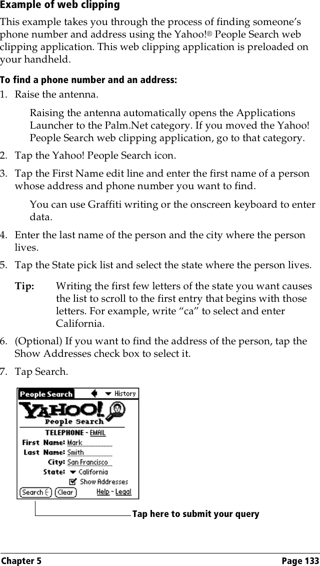 Chapter 5 Page 133Example of web clippingThis example takes you through the process of finding someone’s phone number and address using the Yahoo!® People Search web clipping application. This web clipping application is preloaded on your handheld.To find a phone number and an address:1. Raise the antenna.Raising the antenna automatically opens the Applications Launcher to the Palm.Net category. If you moved the Yahoo! People Search web clipping application, go to that category. 2. Tap the Yahoo! People Search icon.3. Tap the First Name edit line and enter the first name of a person whose address and phone number you want to find.You can use Graffiti writing or the onscreen keyboard to enter data.4. Enter the last name of the person and the city where the person lives.5. Tap the State pick list and select the state where the person lives.Tip: Writing the first few letters of the state you want causes the list to scroll to the first entry that begins with those letters. For example, write “ca” to select and enter California.6. (Optional) If you want to find the address of the person, tap the Show Addresses check box to select it.7. Tap Search.Tap here to submit your query