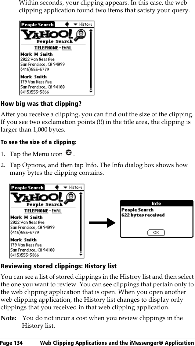 Page 134  Web Clipping Applications and the iMessenger® ApplicationWithin seconds, your clipping appears. In this case, the web clipping application found two items that satisfy your query.How big was that clipping?After you receive a clipping, you can find out the size of the clipping. If you see two exclamation points (!!) in the title area, the clipping is larger than 1,000 bytes.To see the size of a clipping:1. Tap the Menu icon  .2. Tap Options, and then tap Info. The Info dialog box shows how many bytes the clipping contains.Reviewing stored clippings: History listYou can see a list of stored clippings in the History list and then select the one you want to review. You can see clippings that pertain only to the web clipping application that is open. When you open another web clipping application, the History list changes to display only clippings that you received in that web clipping application.Note: You do not incur a cost when you review clippings in the History list.