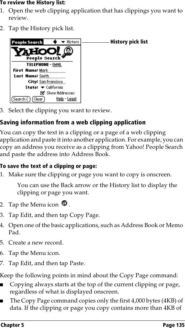 Chapter 5 Page 135To review the History list:1. Open the web clipping application that has clippings you want to review.2. Tap the History pick list.3. Select the clipping you want to review.Saving information from a web clipping applicationYou can copy the text in a clipping or a page of a web clipping application and paste it into another application. For example, you can copy an address you receive as a clipping from Yahoo! People Search and paste the address into Address Book.To save the text of a clipping or page:1. Make sure the clipping or page you want to copy is onscreen.You can use the Back arrow or the History list to display the clipping or page you want.2. Tap the Menu icon  . 3. Tap Edit, and then tap Copy Page.4. Open one of the basic applications, such as Address Book or Memo Pad.5. Create a new record.6. Tap the Menu icon. 7. Tap Edit, and then tap Paste.Keep the following points in mind about the Copy Page command:■Copying always starts at the top of the current clipping or page, regardless of what is displayed onscreen.■The Copy Page command copies only the first 4,000 bytes (4KB) of data. If the clipping or page you copy contains more than 4KB of History pick list