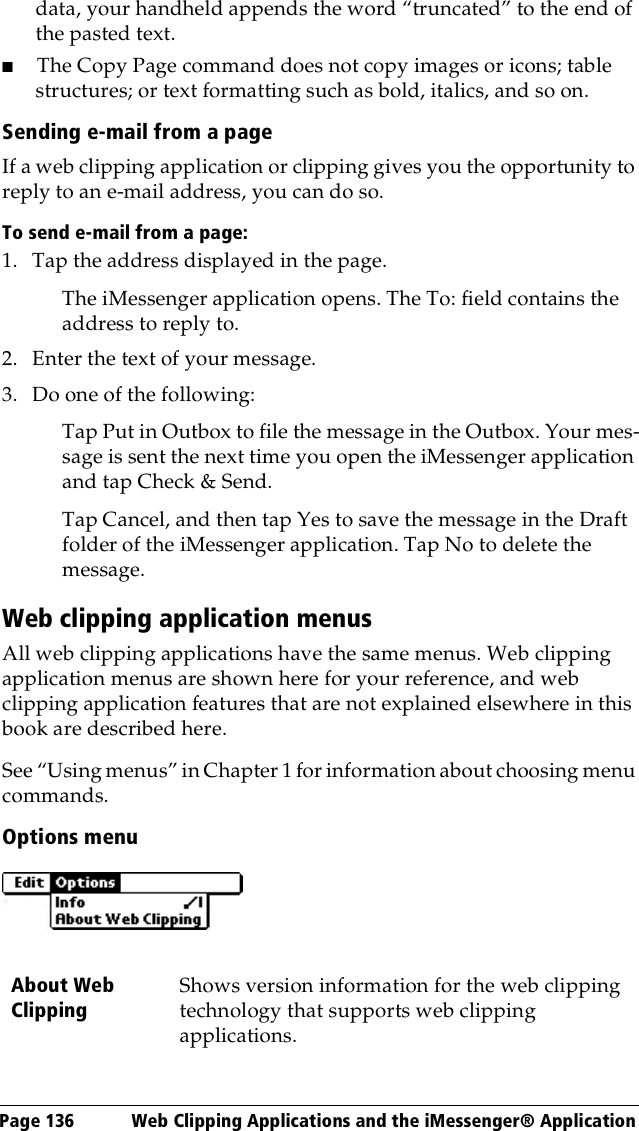 Page 136  Web Clipping Applications and the iMessenger® Applicationdata, your handheld appends the word “truncated” to the end of the pasted text.■The Copy Page command does not copy images or icons; table structures; or text formatting such as bold, italics, and so on.Sending e-mail from a pageIf a web clipping application or clipping gives you the opportunity to reply to an e-mail address, you can do so. To send e-mail from a page: 1. Tap the address displayed in the page.The iMessenger application opens. The To: field contains the address to reply to.2. Enter the text of your message.3. Do one of the following:Tap Put in Outbox to file the message in the Outbox. Your mes-sage is sent the next time you open the iMessenger application and tap Check &amp; Send. Tap Cancel, and then tap Yes to save the message in the Draft folder of the iMessenger application. Tap No to delete the message.Web clipping application menusAll web clipping applications have the same menus. Web clipping application menus are shown here for your reference, and web clipping application features that are not explained elsewhere in this book are described here.See “Using menus” in Chapter 1 for information about choosing menu commands.Options menuAbout Web ClippingShows version information for the web clipping technology that supports web clipping applications. 