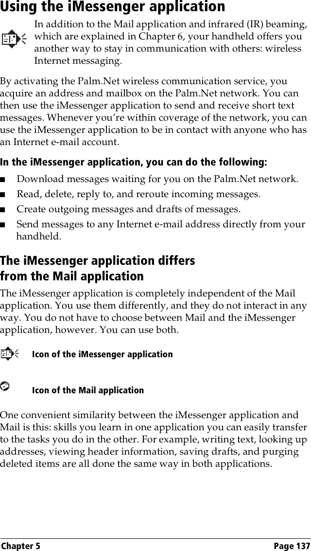 Chapter 5 Page 137Using the iMessenger applicationIn addition to the Mail application and infrared (IR) beaming, which are explained in Chapter 6, your handheld offers you another way to stay in communication with others: wireless Internet messaging.By activating the Palm.Net wireless communication service, you acquire an address and mailbox on the Palm.Net network. You can then use the iMessenger application to send and receive short text messages. Whenever you’re within coverage of the network, you can use the iMessenger application to be in contact with anyone who has an Internet e-mail account.In the iMessenger application, you can do the following:■Download messages waiting for you on the Palm.Net network.■Read, delete, reply to, and reroute incoming messages.■Create outgoing messages and drafts of messages.■Send messages to any Internet e-mail address directly from your handheld.The iMessenger application differs from the Mail applicationThe iMessenger application is completely independent of the Mail application. You use them differently, and they do not interact in any way. You do not have to choose between Mail and the iMessenger application, however. You can use both. One convenient similarity between the iMessenger application and Mail is this: skills you learn in one application you can easily transfer to the tasks you do in the other. For example, writing text, looking up addresses, viewing header information, saving drafts, and purging deleted items are all done the same way in both applications.Icon of the iMessenger applicationIcon of the Mail application