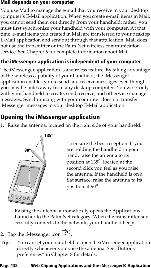 Page 138  Web Clipping Applications and the iMessenger® ApplicationMail depends on your computerYou use Mail to manage the e-mail that you receive in your desktop computer’s E-Mail application. When you create e-mail items in Mail, you cannot send them out directly from your handheld; rather, you must first synchronize your handheld with your computer. At that time, e-mail items you created in Mail are transferred to your desktop E-Mail application and sent out through that application. Mail does not use the transmitter or the Palm.Net wireless communication service. See Chapter 6 for complete information about Mail.The iMessenger application is independent of your computerThe iMessenger application is a wireless feature. By taking advantage of the wireless capability of your handheld, the iMessenger application enables you to send and receive messages even though you may be miles away from any desktop computer. You work only with your handheld to create, send, receive, and otherwise manage messages. Synchronizing with your computer does not transfer iMessenger messages to your desktop E-Mail application.Opening the iMessenger application1. Raise the antenna, located on the right side of your handheld.Raising the antenna automatically opens the Applications Launcher to the Palm.Net category. When the transmitter suc-cessfully connects to the network, your handheld beeps.2. Tap the iMessenger icon  .Tip: You can set your handheld to open the iMessenger application directly whenever you raise the antenna. See “Buttons preferences” in Chapter 8 for details.      90°135°To ensure the best reception: If you are holding the handheld in your hand, raise the antenna to its position at 135°, located at the second click you feel as you raise the antenna. If the handheld is on a flat surface, raise the antenna to its position at 90°.