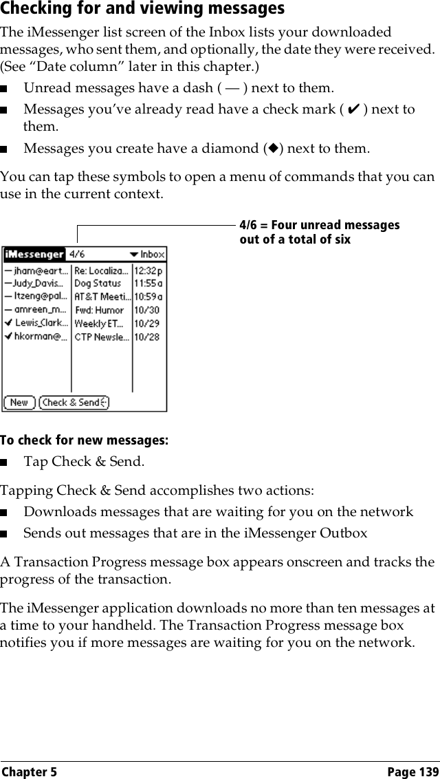 Chapter 5 Page 139Checking for and viewing messagesThe iMessenger list screen of the Inbox lists your downloaded messages, who sent them, and optionally, the date they were received. (See “Date column” later in this chapter.)■Unread messages have a dash ( — ) next to them.■Messages you’ve already read have a check mark ( ✔ ) next to them.■Messages you create have a diamond (◆) next to them.You can tap these symbols to open a menu of commands that you can use in the current context.To check for new messages:■Tap Check &amp; Send.Tapping Check &amp; Send accomplishes two actions:■Downloads messages that are waiting for you on the network■Sends out messages that are in the iMessenger OutboxA Transaction Progress message box appears onscreen and tracks the progress of the transaction.The iMessenger application downloads no more than ten messages at a time to your handheld. The Transaction Progress message box notifies you if more messages are waiting for you on the network.4/6 = Four unread messages out of a total of six