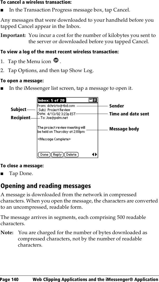 Page 140  Web Clipping Applications and the iMessenger® ApplicationTo cancel a wireless transaction:■In the Transaction Progress message box, tap Cancel.Any messages that were downloaded to your handheld before you tapped Cancel appear in the Inbox.Important: You incur a cost for the number of kilobytes you sent to the server or downloaded before you tapped Cancel. To view a log of the most recent wireless transaction:1. Tap the Menu icon  .2. Tap Options, and then tap Show Log.To open a message:■In the iMessenger list screen, tap a message to open it.To close a message:■Tap Done.Opening and reading messagesA message is downloaded from the network in compressed characters. When you open the message, the characters are converted to an uncompressed, readable form. The message arrives in segments, each comprising 500 readable characters.Note: You are charged for the number of bytes downloaded as compressed characters, not by the number of readable characters.RecipientSenderTime and date sentMessage bodySubject