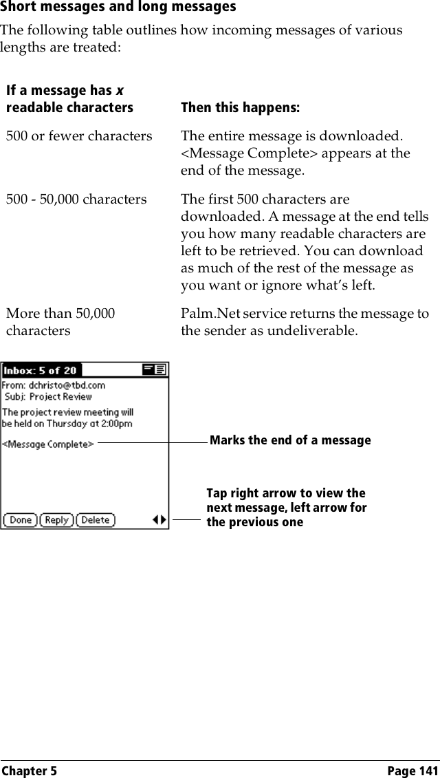 Chapter 5 Page 141Short messages and long messagesThe following table outlines how incoming messages of various lengths are treated:If a message has x readable characters Then this happens:500 or fewer characters The entire message is downloaded. &lt;Message Complete&gt; appears at the end of the message.500 - 50,000 characters The first 500 characters are downloaded. A message at the end tells you how many readable characters are left to be retrieved. You can download as much of the rest of the message as you want or ignore what’s left.More than 50,000 charactersPalm.Net service returns the message to the sender as undeliverable.Marks the end of a messageTap right arrow to view thenext message, left arrow for the previous one 