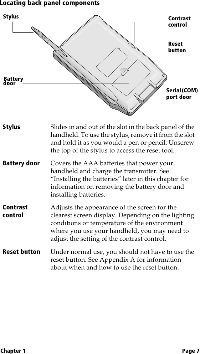 Chapter 1 Page 7Locating back panel componentsStylus Slides in and out of the slot in the back panel of the handheld. To use the stylus, remove it from the slot and hold it as you would a pen or pencil. Unscrew the top of the stylus to access the reset tool.Battery door Covers the AAA batteries that power your handheld and charge the transmitter. See “Installing the batteries” later in this chapter for information on removing the battery door and installing batteries.Contrast controlAdjusts the appearance of the screen for the clearest screen display. Depending on the lighting conditions or temperature of the environment where you use your handheld, you may need to adjust the setting of the contrast control.Reset button Under normal use, you should not have to use the reset button. See Appendix A for information about when and how to use the reset button.Reset buttonSerial (COM) port doorStylusBatterydoorContrast control