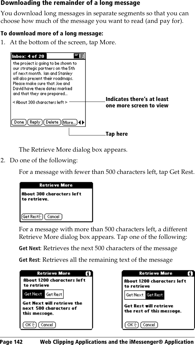 Page 142  Web Clipping Applications and the iMessenger® ApplicationDownloading the remainder of a long messageYou download long messages in separate segments so that you can choose how much of the message you want to read (and pay for).To download more of a long message:1. At the bottom of the screen, tap More.The Retrieve More dialog box appears.2. Do one of the following:For a message with fewer than 500 characters left, tap Get Rest.For a message with more than 500 characters left, a different Retrieve More dialog box appears. Tap one of the following:Get Next: Retrieves the next 500 characters of the messageGet Rest: Retrieves all the remaining text of the messageTap hereIndicates there’s at least one more screen to view