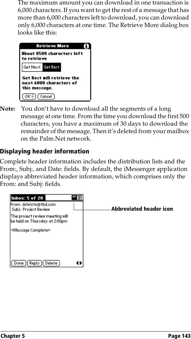 Chapter 5 Page 143The maximum amount you can download in one transaction is 6,000 characters. If you want to get the rest of a message that has more than 6,000 characters left to download, you can download only 6,000 characters at one time. The Retrieve More dialog box looks like this:Note: You don’t have to download all the segments of a long message at one time. From the time you download the first 500 characters, you have a maximum of 30 days to download the remainder of the message. Then it’s deleted from your mailbox on the Palm.Net network.Displaying header informationComplete header information includes the distribution lists and the From:, Subj:, and Date: fields. By default, the iMessenger application displays abbreviated header information, which comprises only the From: and Subj: fields. Abbreviated header icon