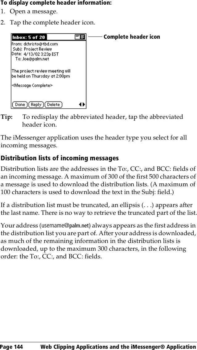 Page 144  Web Clipping Applications and the iMessenger® ApplicationTo display complete header information:1. Open a message.2. Tap the complete header icon.Tip: To redisplay the abbreviated header, tap the abbreviated header icon. The iMessenger application uses the header type you select for all incoming messages.Distribution lists of incoming messagesDistribution lists are the addresses in the To:, CC:, and BCC: fields of an incoming message. A maximum of 300 of the first 500 characters of a message is used to download the distribution lists. (A maximum of 100 characters is used to download the text in the Subj: field.)If a distribution list must be truncated, an ellipsis (. . .) appears after the last name. There is no way to retrieve the truncated part of the list.Your address (username@palm.net) always appears as the first address in the distribution list you are part of. After your address is downloaded, as much of the remaining information in the distribution lists is downloaded, up to the maximum 300 characters, in the following order: the To:, CC:, and BCC: fields.Complete header icon